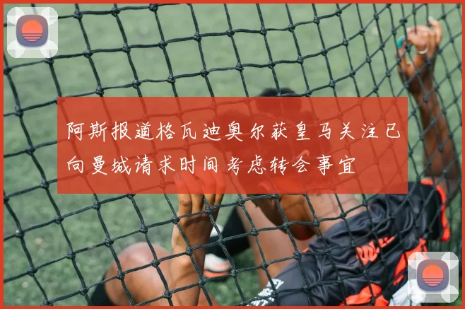阿斯报道格瓦迪奥尔获皇马关注已向曼城请求时间考虑转会事宜