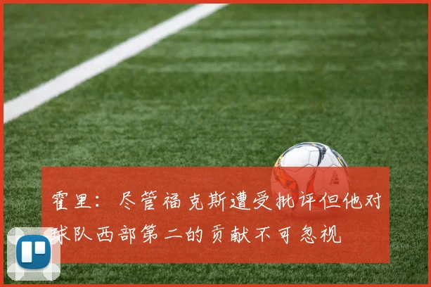 霍里：尽管福克斯遭受批评但他对球队西部第二的贡献不可忽视