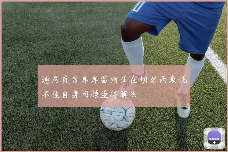 迪尼直言库库雷利亚在切尔西表现不佳自身问题亟待解决