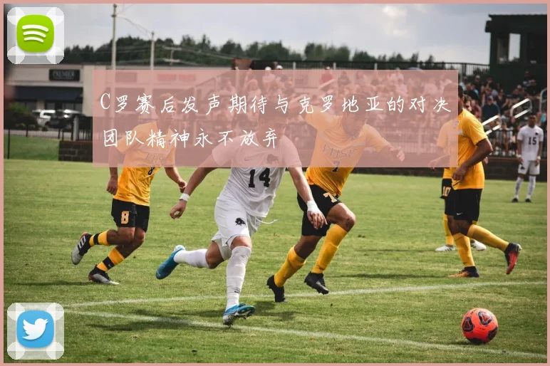 C罗赛后发声期待与克罗地亚的对决团队精神永不放弃