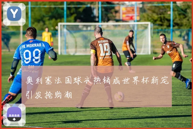 奥利塞法国球衣热销成世界杯新宠引发抢购潮