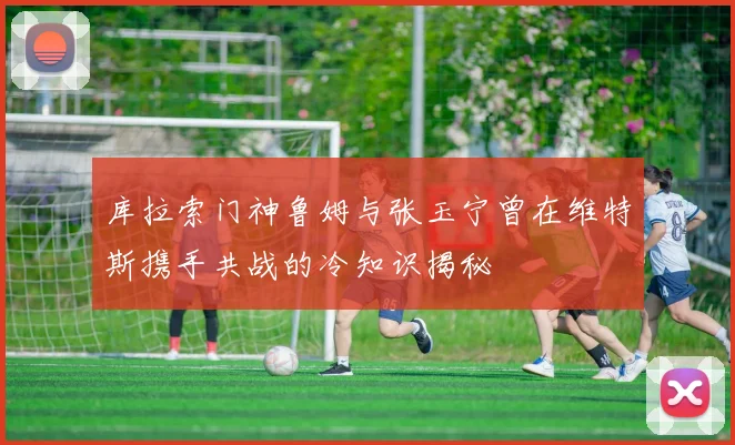 库拉索门神鲁姆与张玉宁曾在维特斯携手共战的冷知识揭秘