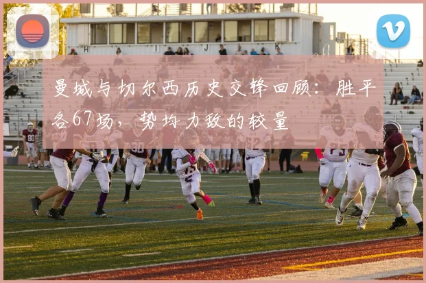 曼城与切尔西历史交锋回顾：胜平各67场，势均力敌的较量