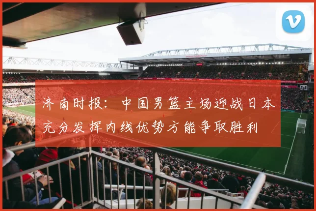 济南时报：中国男篮主场迎战日本充分发挥内线优势方能争取胜利