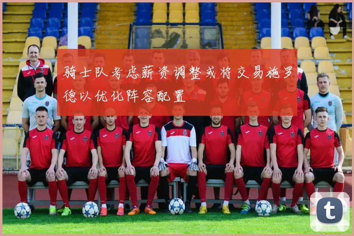 骑士队考虑薪资调整或将交易施罗德以优化阵容配置