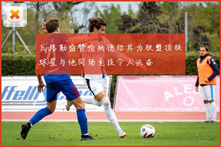 瓦格勒盛赞伦纳德称其为联盟顶级球星与他同场竞技令人兴奋