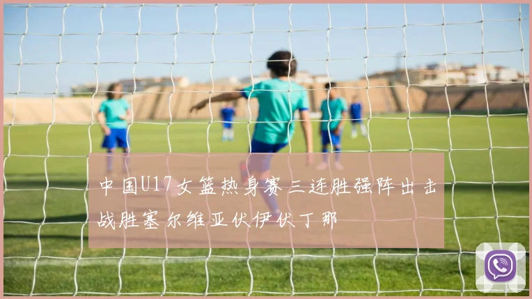 中国U17女篮热身赛三连胜强阵出击战胜塞尔维亚伏伊伏丁那