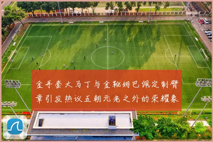 金手套大马丁与金靴姆巴佩定制臂章引发热议五朝元老之外的荣耀象征