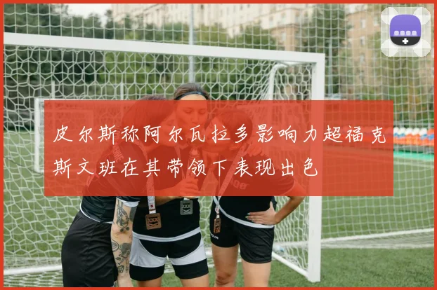皮尔斯称阿尔瓦拉多影响力超福克斯文班在其带领下表现出色