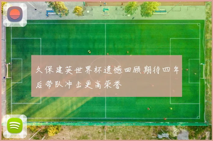久保建英世界杯遗憾回顾期待四年后带队冲击更高荣誉