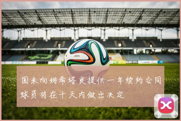 国米向姆希塔良提供一年续约合同球员将在十天内做出决定