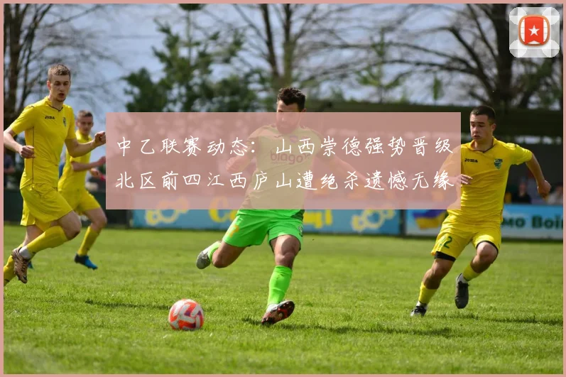 中乙联赛动态：山西崇德强势晋级北区前四江西庐山遭绝杀遗憾无缘南区前四