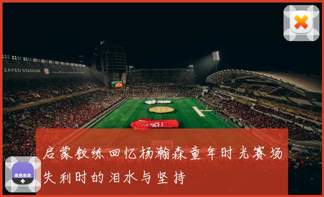 启蒙教练回忆杨瀚森童年时光赛场失利时的泪水与坚持