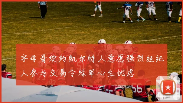 字母哥续约凯尔特人意愿强烈经纪人参与交易令绿军心生忧虑